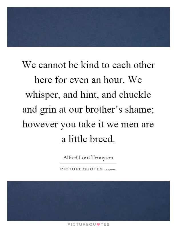 We cannot be kind to each other here for even an hour. We whisper, and hint, and chuckle and grin at our brother's shame; however you take it we men are a little breed Picture Quote #1