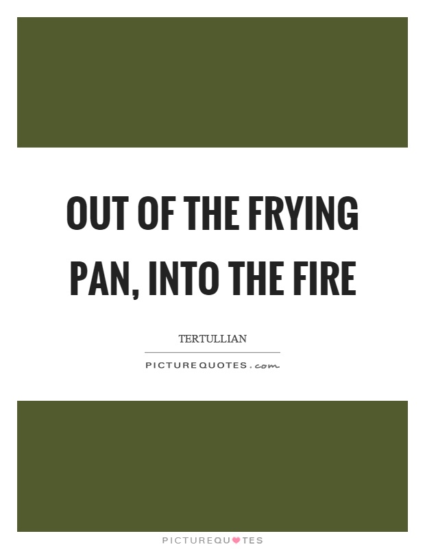 Out of the frying pan, into the fire Picture Quote #1