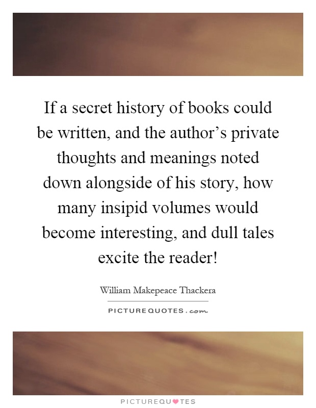 If a secret history of books could be written, and the author's private thoughts and meanings noted down alongside of his story, how many insipid volumes would become interesting, and dull tales excite the reader! Picture Quote #1