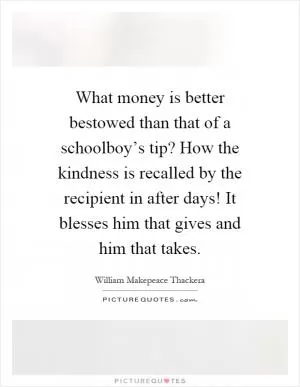 What money is better bestowed than that of a schoolboy’s tip? How the kindness is recalled by the recipient in after days! It blesses him that gives and him that takes Picture Quote #1