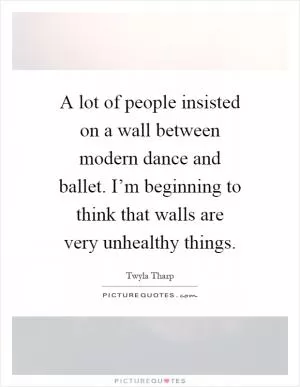 A lot of people insisted on a wall between modern dance and ballet. I’m beginning to think that walls are very unhealthy things Picture Quote #1