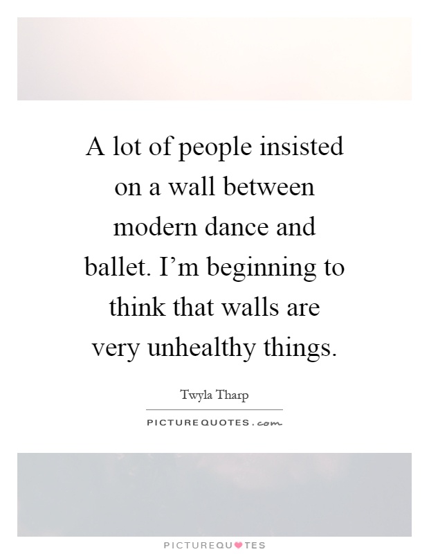 A lot of people insisted on a wall between modern dance and ballet. I'm beginning to think that walls are very unhealthy things Picture Quote #1