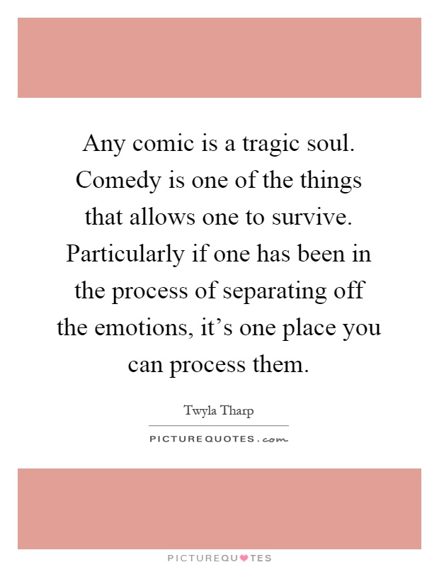 Any comic is a tragic soul. Comedy is one of the things that allows one to survive. Particularly if one has been in the process of separating off the emotions, it's one place you can process them Picture Quote #1
