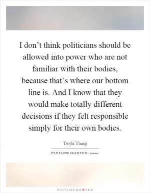 I don’t think politicians should be allowed into power who are not familiar with their bodies, because that’s where our bottom line is. And I know that they would make totally different decisions if they felt responsible simply for their own bodies Picture Quote #1