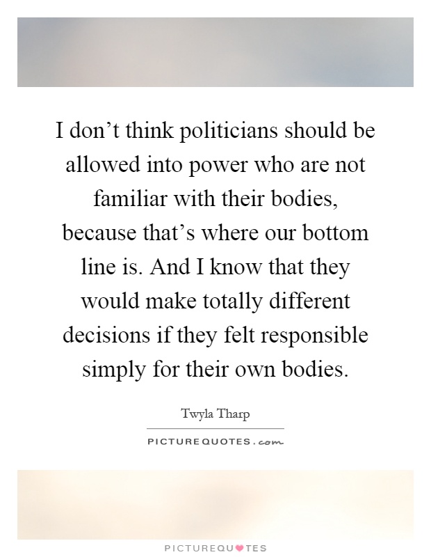 I don't think politicians should be allowed into power who are not familiar with their bodies, because that's where our bottom line is. And I know that they would make totally different decisions if they felt responsible simply for their own bodies Picture Quote #1