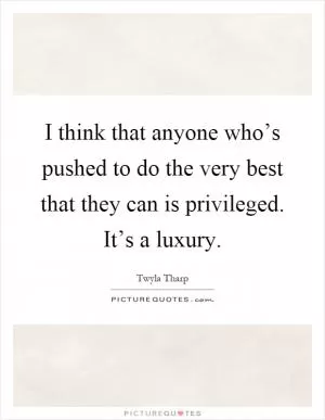 I think that anyone who’s pushed to do the very best that they can is privileged. It’s a luxury Picture Quote #1