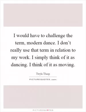 I would have to challenge the term, modern dance. I don’t really use that term in relation to my work. I simply think of it as dancing. I think of it as moving Picture Quote #1