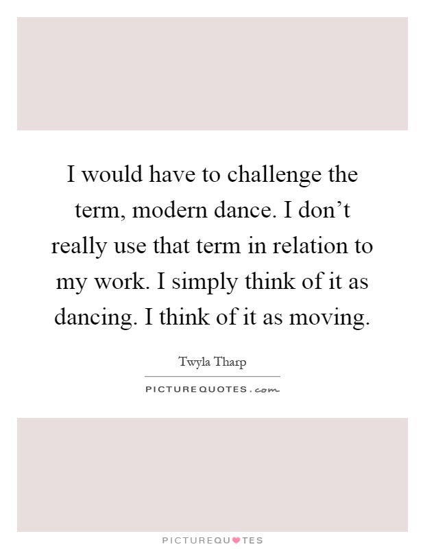 I would have to challenge the term, modern dance. I don't really use that term in relation to my work. I simply think of it as dancing. I think of it as moving Picture Quote #1