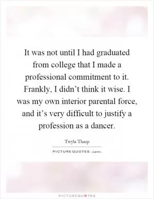 It was not until I had graduated from college that I made a professional commitment to it. Frankly, I didn’t think it wise. I was my own interior parental force, and it’s very difficult to justify a profession as a dancer Picture Quote #1