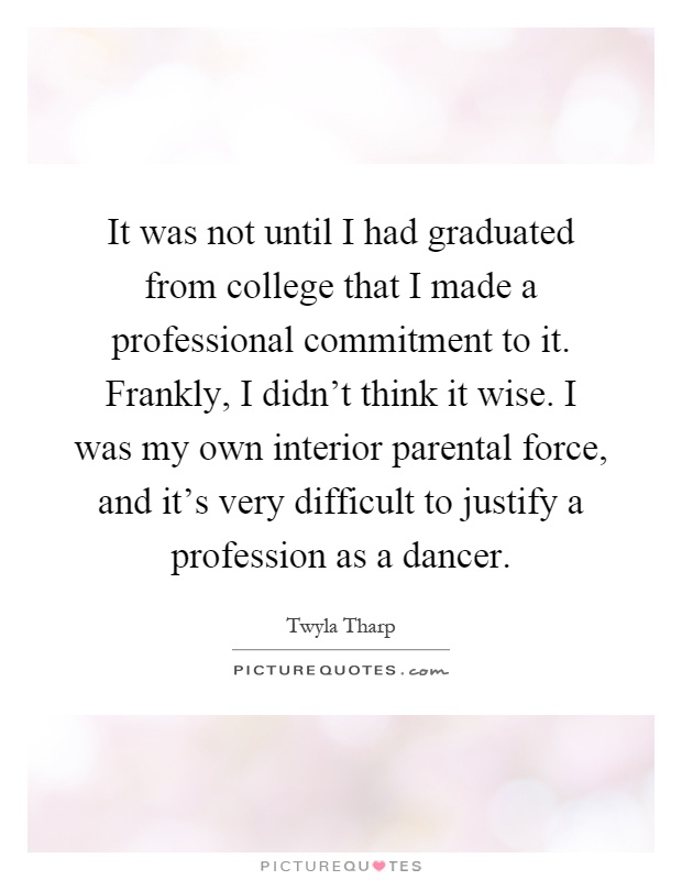 It was not until I had graduated from college that I made a professional commitment to it. Frankly, I didn’t think it wise. I was my own interior parental force, and it’s very difficult to justify a profession as a dancer Picture Quote #1