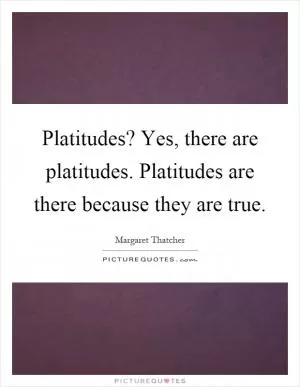 Platitudes? Yes, there are platitudes. Platitudes are there because they are true Picture Quote #1