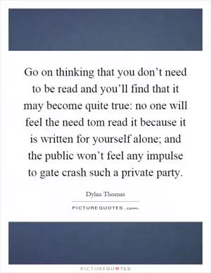 Go on thinking that you don’t need to be read and you’ll find that it may become quite true: no one will feel the need tom read it because it is written for yourself alone; and the public won’t feel any impulse to gate crash such a private party Picture Quote #1