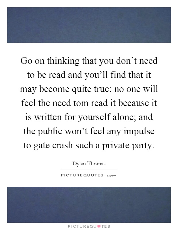 Go on thinking that you don't need to be read and you'll find that it may become quite true: no one will feel the need tom read it because it is written for yourself alone; and the public won't feel any impulse to gate crash such a private party Picture Quote #1