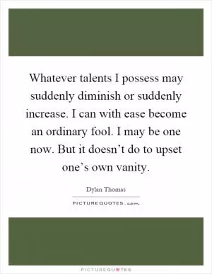 Whatever talents I possess may suddenly diminish or suddenly increase. I can with ease become an ordinary fool. I may be one now. But it doesn’t do to upset one’s own vanity Picture Quote #1