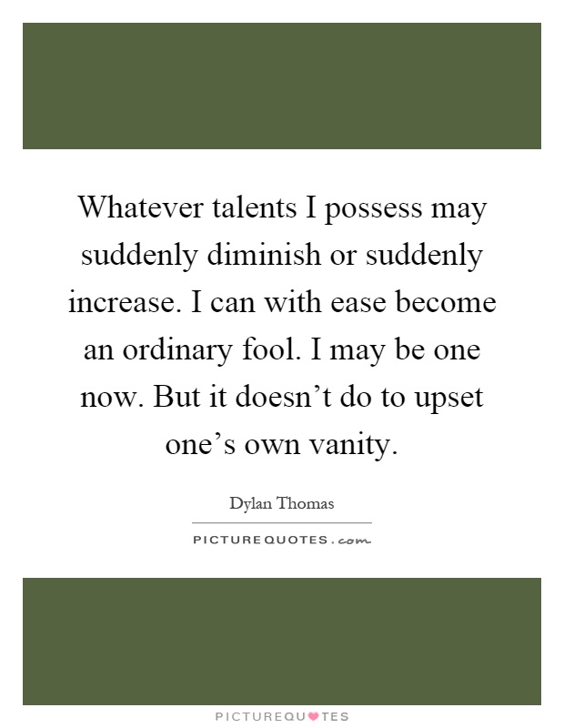 Whatever talents I possess may suddenly diminish or suddenly increase. I can with ease become an ordinary fool. I may be one now. But it doesn't do to upset one's own vanity Picture Quote #1