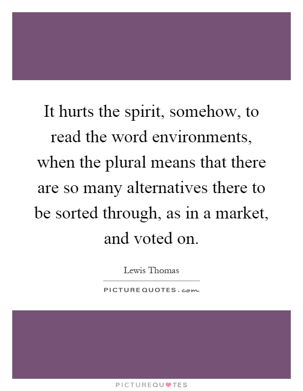 It hurts the spirit, somehow, to read the word environments, when the plural means that there are so many alternatives there to be sorted through, as in a market, and voted on Picture Quote #1