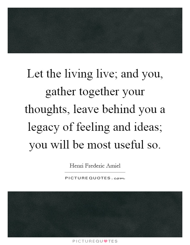 Let the living live; and you, gather together your thoughts, leave behind you a legacy of feeling and ideas; you will be most useful so Picture Quote #1
