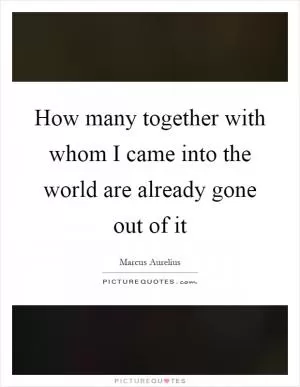 How many together with whom I came into the world are already gone out of it Picture Quote #1