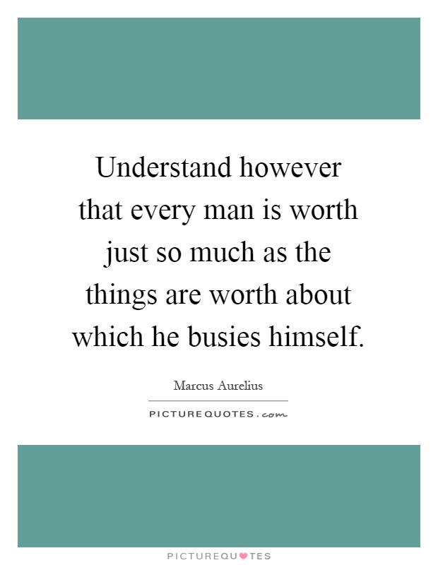 Understand however that every man is worth just so much as the things are worth about which he busies himself Picture Quote #1