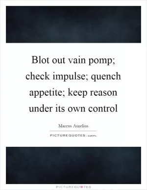 Blot out vain pomp; check impulse; quench appetite; keep reason under its own control Picture Quote #1