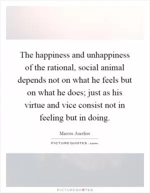 The happiness and unhappiness of the rational, social animal depends not on what he feels but on what he does; just as his virtue and vice consist not in feeling but in doing Picture Quote #1