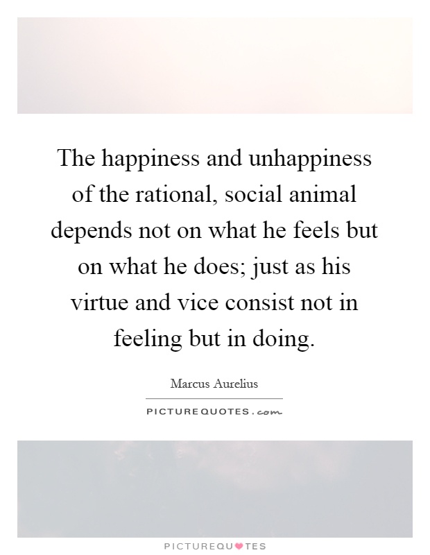 The happiness and unhappiness of the rational, social animal depends not on what he feels but on what he does; just as his virtue and vice consist not in feeling but in doing Picture Quote #1