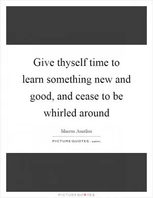 Give thyself time to learn something new and good, and cease to be whirled around Picture Quote #1