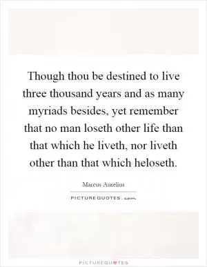 Though thou be destined to live three thousand years and as many myriads besides, yet remember that no man loseth other life than that which he liveth, nor liveth other than that which heloseth Picture Quote #1