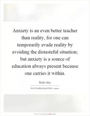Anxiety is an even better teacher than reality, for one can temporarily evade reality by avoiding the distasteful situation; but anxiety is a source of education always present because one carries it within Picture Quote #1