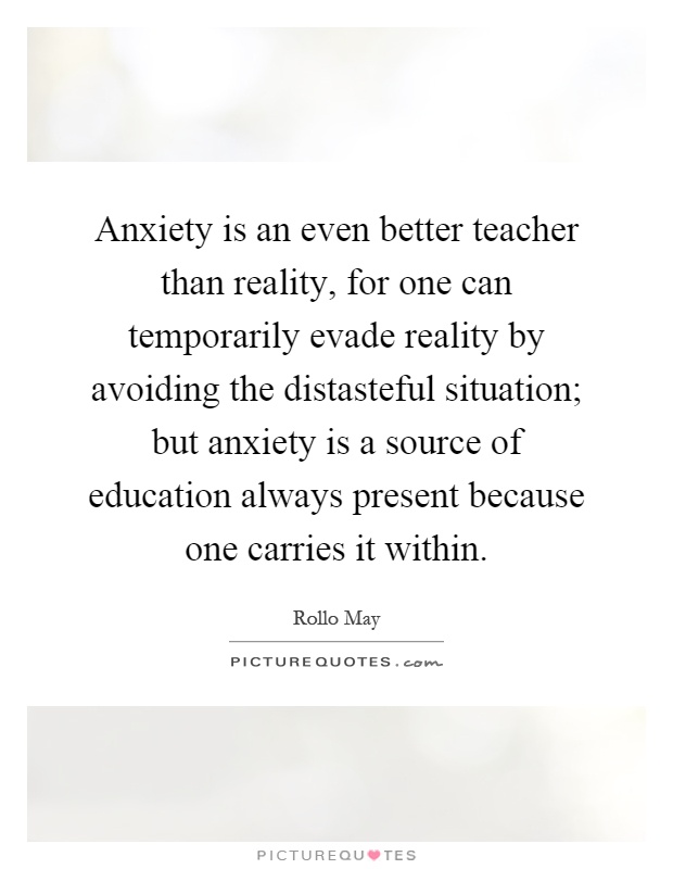 Anxiety is an even better teacher than reality, for one can temporarily evade reality by avoiding the distasteful situation; but anxiety is a source of education always present because one carries it within Picture Quote #1