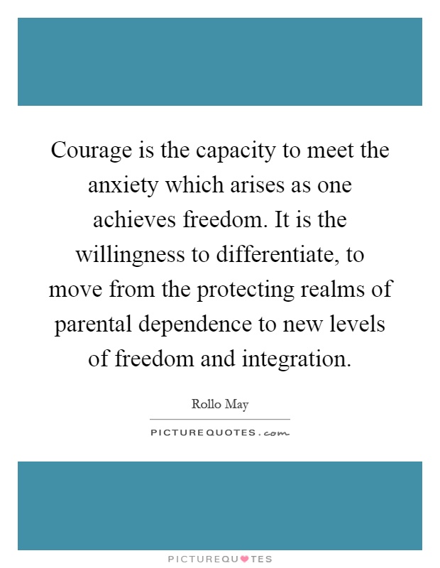 Courage is the capacity to meet the anxiety which arises as one achieves freedom. It is the willingness to differentiate, to move from the protecting realms of parental dependence to new levels of freedom and integration Picture Quote #1