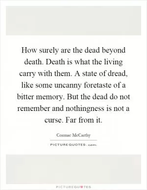 How surely are the dead beyond death. Death is what the living carry with them. A state of dread, like some uncanny foretaste of a bitter memory. But the dead do not remember and nothingness is not a curse. Far from it Picture Quote #1