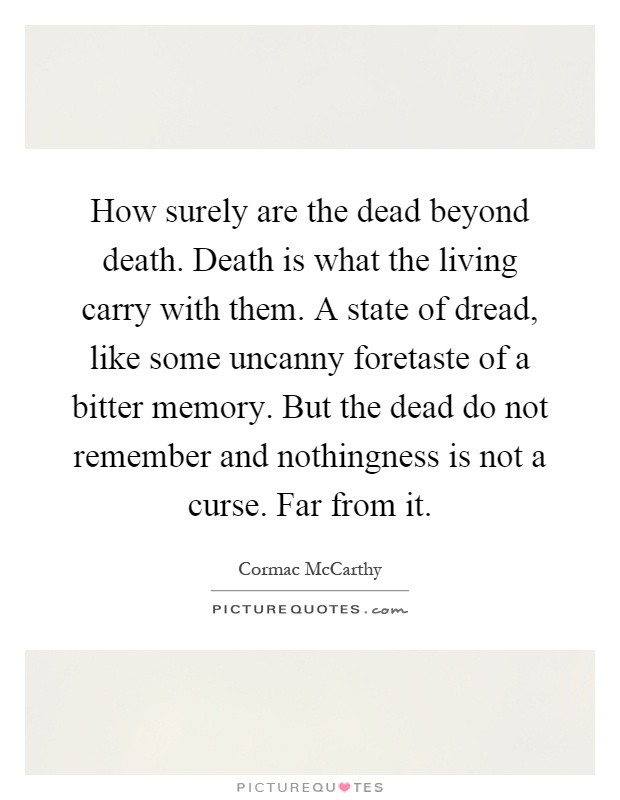 How surely are the dead beyond death. Death is what the living carry with them. A state of dread, like some uncanny foretaste of a bitter memory. But the dead do not remember and nothingness is not a curse. Far from it Picture Quote #1