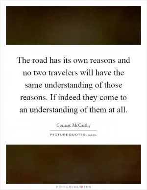 The road has its own reasons and no two travelers will have the same understanding of those reasons. If indeed they come to an understanding of them at all Picture Quote #1