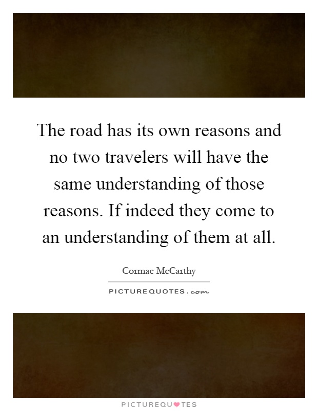 The road has its own reasons and no two travelers will have the same understanding of those reasons. If indeed they come to an understanding of them at all Picture Quote #1
