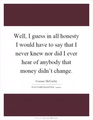 Well, I guess in all honesty I would have to say that I never knew nor did I ever hear of anybody that money didn’t change Picture Quote #1