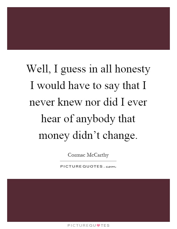 Well, I guess in all honesty I would have to say that I never knew nor did I ever hear of anybody that money didn't change Picture Quote #1
