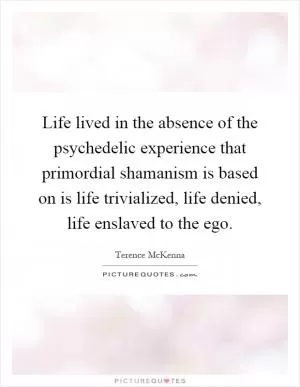 Life lived in the absence of the psychedelic experience that primordial shamanism is based on is life trivialized, life denied, life enslaved to the ego Picture Quote #1