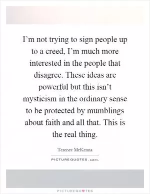 I’m not trying to sign people up to a creed, I’m much more interested in the people that disagree. These ideas are powerful but this isn’t mysticism in the ordinary sense to be protected by mumblings about faith and all that. This is the real thing Picture Quote #1