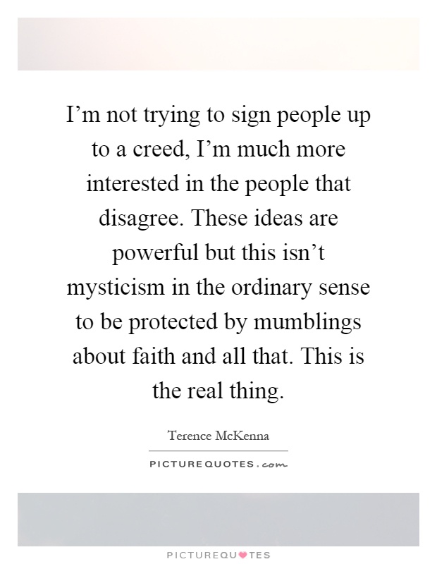 I'm not trying to sign people up to a creed, I'm much more interested in the people that disagree. These ideas are powerful but this isn't mysticism in the ordinary sense to be protected by mumblings about faith and all that. This is the real thing Picture Quote #1