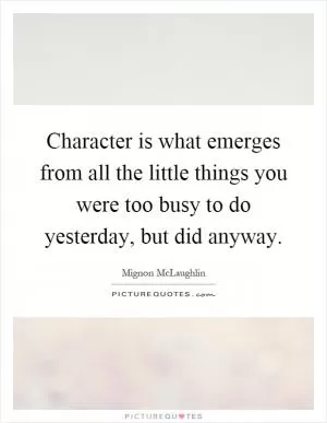 Character is what emerges from all the little things you were too busy to do yesterday, but did anyway Picture Quote #1