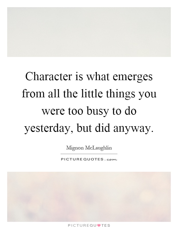 Character is what emerges from all the little things you were too busy to do yesterday, but did anyway Picture Quote #1