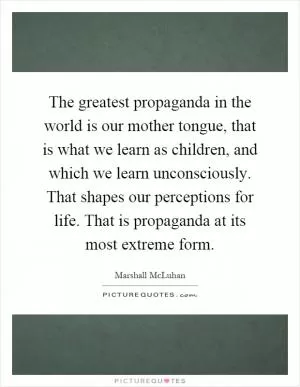 The greatest propaganda in the world is our mother tongue, that is what we learn as children, and which we learn unconsciously. That shapes our perceptions for life. That is propaganda at its most extreme form Picture Quote #1