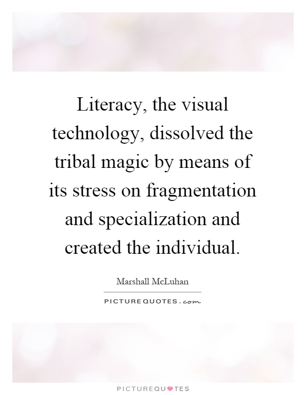 Literacy, the visual technology, dissolved the tribal magic by means of its stress on fragmentation and specialization and created the individual Picture Quote #1