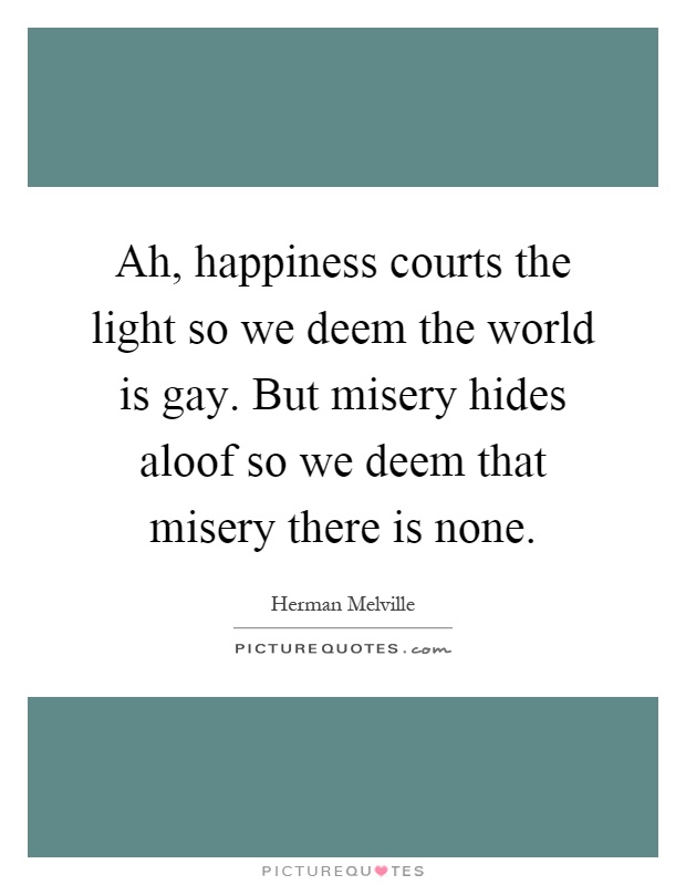 Ah, happiness courts the light so we deem the world is gay. But misery hides aloof so we deem that misery there is none Picture Quote #1