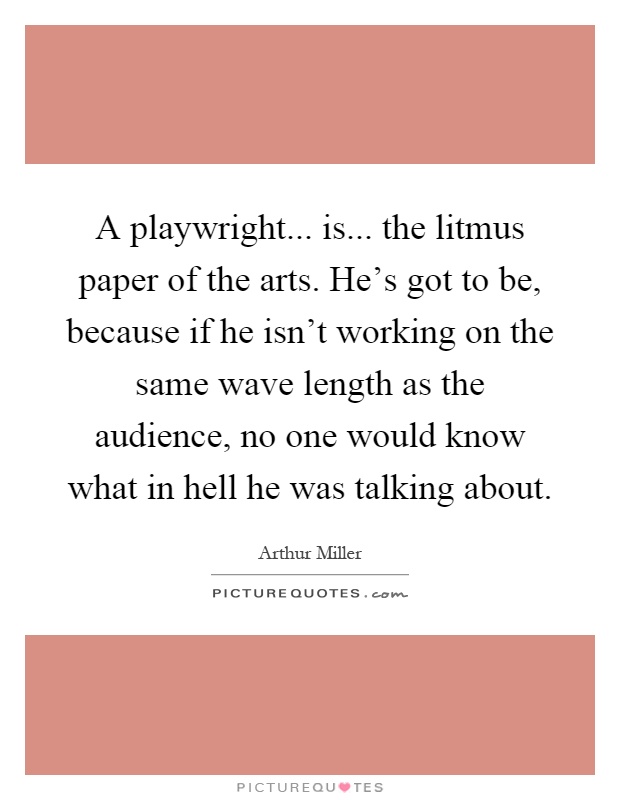 A playwright... is... the litmus paper of the arts. He's got to be, because if he isn't working on the same wave length as the audience, no one would know what in hell he was talking about Picture Quote #1