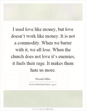 I used love like money, but love doesn’t work like money. It is not a commodity. When we barter with it, we all lose. When the church does not love it’s enemies, it fuels their rage. It makes them hate us more Picture Quote #1
