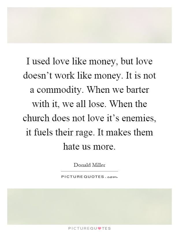 I used love like money, but love doesn't work like money. It is not a commodity. When we barter with it, we all lose. When the church does not love it's enemies, it fuels their rage. It makes them hate us more Picture Quote #1