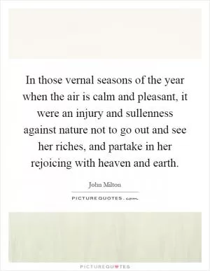 In those vernal seasons of the year when the air is calm and pleasant, it were an injury and sullenness against nature not to go out and see her riches, and partake in her rejoicing with heaven and earth Picture Quote #1