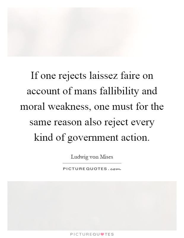 If one rejects laissez faire on account of mans fallibility and moral weakness, one must for the same reason also reject every kind of government action Picture Quote #1